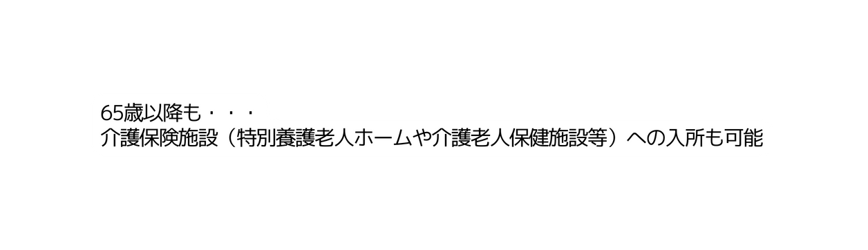 65歳以降も 介護保険施設 特別養護老人ホームや介護老人保健施設等 への入所も可能